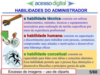 http://www.presentationzen.com/
a habilidade técnicaa habilidade técnica:: consiste em utilizar
conhecimentos, métodos, técnicas e equipamentos
necessários para realização de tarefas específicas por
meio da experiência profissional
a habilidade humanaa habilidade humana:: consiste na capacitação
e discernimento para trabalhar com pessoas, comunicar,
compreender suas atitudes e motivações e desenvolver
uma liderança eficaz
a habilidade conceituala habilidade conceitual:: consiste na
capacidade para lidar com idéias e conceitos abstratos.
Essa habilidade permite que a pessoa faça abstrações e
desenvolva filosofias e princípios gerais de ação
Introdução ao Pensamento Gerencial  Horácio Soares 5/60
HABILIDADES DO ADMINISTRADOR
Excesso de imagens – uso de cliparts
 