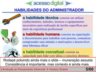 http://www.presentationzen.com/
a habilidade técnicaa habilidade técnica:: consiste em utilizar
conhecimentos, métodos, técnicas e equipamentos
necessários para realização de tarefas específicas por
meio da experiência profissional
a habilidade humanaa habilidade humana:: consiste na capacitação
e discernimento para trabalhar com pessoas, comunicar,
compreender suas atitudes e motivações e desenvolver
uma liderança eficaz
a habilidade conceituala habilidade conceitual:: consiste na
capacidade para lidar com idéias e conceitos abstratos.
Essa habilidade permite que a pessoa faça abstrações e
desenvolva filosofias e princípios gerais de ação
Introdução ao Pensamento Gerencial  Horácio Soares 5/60
HABILIDADES DO ADMINISTRADOR
Rodapé poluindo ainda mais o slide – muneração assusta
Consistência é importante, mas contexto é ainda mais.
 