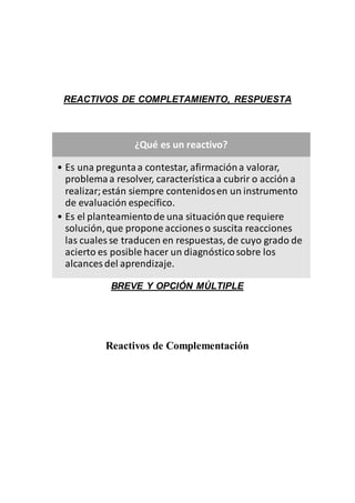 REACTIVOS DE COMPLETAMIENTO, RESPUESTA
BREVE Y OPCIÓN MÚLTIPLE
Reactivos de Complementación
¿Qué es un reactivo?
• Es una preguntaa contestar, afirmacióna valorar,
problemaa resolver, característicaa cubrir o acción a
realizar;están siempre contenidosen un instrumento
de evaluación específico.
• Es el planteamientode una situaciónque requiere
solución,que propone acciones o suscita reacciones
las cuales se traducen en respuestas, de cuyo grado de
acierto es posible hacer un diagnósticosobre los
alcances del aprendizaje.
 
