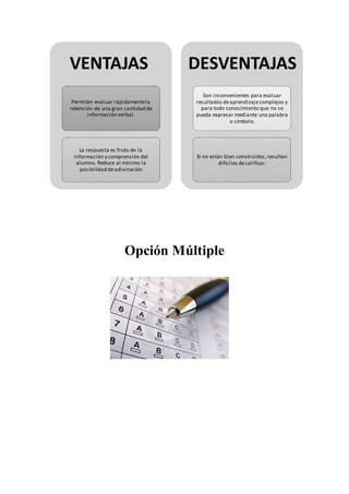 Opción Múltiple
VENTAJAS
Permiten evaluar rápidamentela
retención de una gran cantidad de
información verbal.
La respuesta es fruto de la
información y comprensión del
alumno. Reduce al mínimo la
posibilidad deadivinación
DESVENTAJAS
Son inconvenientes para evaluar
resultados deaprendizajecomplejos y
para todo conocimiento que no se
pueda expresar mediante una palabra
o símbolo.
Si no están bien construidos,resultan
difíciles decalificar.
 