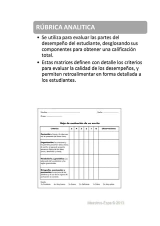 RÚBRICA ANALITICA
• Se utiliza para evaluar las partes del
desempeño del estudiante, desglosandosus
componentes para obtener una calificación
total.
• Estas matrices definen con detalle los criterios
para evaluar la calidad de los desempeños, y
permiten retroalimentar en forma detallada a
los estudiantes.
 