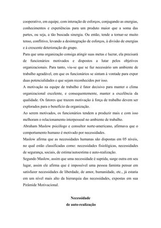 cooperativo, em equipe, com interação de esforços, conjugando as energias,
conhecimentos e experiências para um produto maior que a soma das
partes, ou seja, a tão buscada sinergia. Ou então, tende a tornar-se muito
tenso, conflitivo, levando a desintegração de esforços, à divisão de energias
e à crescente deterioração do grupo.
Para que uma organização consiga atingir suas metas e lucrar, ela precisará
de funcionários

motivados

e dispostos

a lutar pelos objetivos

organizacionais. Para tanto, viu-se que se faz necessário um ambiente de
trabalho agradável, em que os funcionários se sintam à vontade para expor
duas potencialidades e que sejam reconhecidos por isso.
A motivação na equipe de trabalho é fator decisivo para manter o clima
organizacional excelente, e consequentemente, manter a excelência da
qualidade. Os fatores que trazem motivação à força de trabalho devem ser
explorados para o benefício da organização.
Ao serem motivados, os funcionários tendem a produzir mais e com isso
melhoram o relacionamento interpessoal no ambiente de trabalho.
Abraham Maslow psicólogo e consultor norte-americano, afirmava que o
comportamento humano é motivado por necessidades.
Maslow afirma que as necessidades humanas são dispostas em 05 níveis,
no qual estão classificadas como: necessidades fisiológicas, necessidades
de segurança, sociais, de estima/autoestima e auto-realização.
Segundo Maslow, assim que uma necessidade é suprida, surge outra em seu
lugar, assim ele afirma que é impossível uma pessoa faminta pensar em
satisfazer necessidades de liberdade, de amor, humanidade, etc., já estaria
em um nível mais alto da hierarquia das necessidades, expostas em sua
Pirâmide Motivacional.

Necessidade
de auto-realização

 