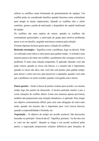 utilizar os conflitos como ferramenta de gerenciamento de equipes. Um
conflito pode ser considerado benéfico quando funciona como estimulante
para atingir as metas empresariais. Quando os conflitos têm o efeito
contrário, geram a perda da motivação e desperdício do capital intelectual
da equipe.
Os conflitos são uma espécie de sensor, quando os conflitos são
corretamente gerenciados, a motivação do grupo para resolver problemas
passa a ser um desafio, surgindo uma busca contínua pela solução.
Existem algumas técnicas gerais para a solução de conflitos:
Retirada estratégica – Significa evitar o problema, fugir ou desistir. Pode
ser realizada como tática a curto prazo para ganhar tempo. A retirada é uma
maneira passiva de tratar um conflito e geralmente não consegue resolver o
problema. É antes uma solução temporária. É aplicada: Quando você não
pode vencer; quando os riscos são baixos, e o assunto não é importante;
quando os riscos são altos, mas você não está pronto; para ganhar tempo;
para deixar o outro nervoso; para preservar a reputação; quando você acha
que o problema vai sumir sozinho; quando você ganha com o atraso.
Panos quentes – Inclui a busca de pontos comuns para acordo e ao mesmo
tempo foge dos pontos de desacordo. A técnica pretende manter a paz e
evitar situações de conflito aberto. Como tem natureza apenas provisória,
também não proporciona uma situação duradoura e é aplicada: Para atingir
um objetivo extremamente difícil; para criar uma obrigação do outro mais
tarde; quando um assunto não é importante para você (riscos baixos);
quando a responsabilidade é limitada, etc.
Negociação – O objetivo de atingir um acordo aceitável. São discussões
baseadas no princípio “toma-lá-dá-cá”. Significa, portanto, “eu lhe dou isto
se você me der aquilo”. Quando se chega a um acordo aceitável pelas
partes, a negociação proporciona soluções definitivas para situações de

 