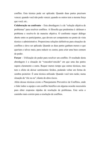 conflito. Esta técnica pode ser aplicada: Quando duas partes precisam
vencer; quando você não pode vencer; quando os outros tem a mesma força
que você; etc..
Colaboração ou confronto – Esta abordagem é a de “solução objetiva de
problemas” para resolver conflitos. A filosofia que predomina é: delinear o
problema e resolve-lo de maneira objetiva. O confronto requer diálogo
aberto entre os participantes, que devem ser competentes no ponto de vista
técnico e administrativo. Proporciona soluções definitivas para situações de
conflitos e deve ser aplicada: Quando as duas partes ganham menos o que
queriam e talvez mais; para reduzir os custos; para criar uma base comum
de poder.
Forçar – Utilização do poder para resolver um conflito. O resultado desta
abordagem é a situação de “vencedor/vencido” em que uma das partes
supera claramente a outra. Requer menos tempo que outras técnicas, mas
tem o efeito de deixar sentimentos feridos, podendo voltar em forma de
sombra posterior. É uma técnica utilizada: Quando você tem razão; numa
situação de “ele ou eu”; diante de altos riscos.
Além dessas técnicas existe o Planejamento Preventivo de Conflitos, onde
o líder induz a equipe a um conflito benéfico em alguma ocasião necessária
para obter respostas rápidas de resolução de problemas. Este seria o
caminho mais correto para a resolução de conflitos.

 