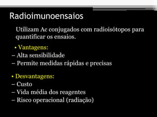 Radioimunoensaios
Utilizam Ac conjugados com radioisótopos para
quantificar os ensaios.
• Vantagens:
– Alta sensibilidade
– Permite medidas rápidas e precisas
• Desvantagens:
– Custo
– Vida média dos reagentes
– Risco operacional (radiação)
 