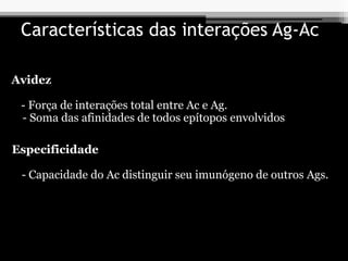 Características das interações Ag-Ac
Avidez
- Força de interações total entre Ac e Ag.
- Soma das afinidades de todos epítopos envolvidos
Especificidade
- Capacidade do Ac distinguir seu imunógeno de outros Ags.
 