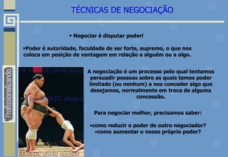 TÉCNICAS DE NEGOCIAÇÃO
• Negociar é disputar poder!
•Poder é autoridade, faculdade de ser forte, supremo, o que nos
coloca em posição de vantagem em relação a alguém ou a algo.
A negociação é um processo pelo qual tentamos
persuadir pessoas sobre as quais temos poder
limitado (ou nenhum) a nos conceder algo que
desejamos, normalmente em troca de alguma
concessão.
Para negociar melhor, precisamos saber:
•como reduzir o poder de outro negociador?
•como aumentar o nosso próprio poder?
 