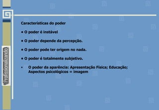 Características do poder
• O poder é instável
• O poder depende da percepção.
• O poder pode ter origem no nada.
• O poder é totalmente subjetivo.
• O poder da aparência: Apresentação Física; Educação;
Aspectos psicológicos = imagem
 