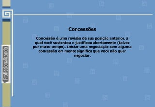 Concessões
Concessão é uma revisão de sua posição anterior, a
qual você sustentou e justificou abertamente (talvez
por muito tempo). Iniciar uma negociação sem alguma
concessão em mente significa que você não quer
negociar.
 