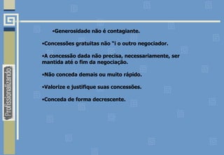 •Generosidade não é contagiante.
•Concessões gratuitas não “i o outro negociador.
•A concessão dada não precisa, necessariamente, ser
mantida até o fim da negociação.
•Não conceda demais ou muito rápido.
•Valorize e justifique suas concessões.
•Conceda de forma decrescente.
 