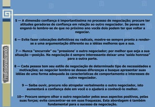 5 — A dimensão confiança é importantíssima no processo de negociação; procure ter
atitudes geradoras de confiança em relação ao outro negociador. Se pensa em
enganá-lo lembre-se de que no próximo ano vocês dois podem ter que voltar a
negociar.
6 — Evite fazer colocações definitivas ou radicais, mostre-se sempre pronto a render-
se a uma argumentação diferente ou a idéias melhores que a sua.
7 — Nunca “encurrale” ou “pressione’ o outro negociador; por melhor que seja a sua
situação —posição. Na negociação é sempre interessante deixar uma ‘saída honrosa”
para a outra parte.
8 — Cada pessoa tem seu estilo de negociação de determinado tipo de necessidades e
motivações; ao negociar lembre-se dessas diferenças e busque apresentar suas
idéias de uma forma adequada às características de comportamento e interesses do
outro negociador.
9 — Saiba ouvir, procure não atropelar verbalmente o outro negociador, isto
aumentará a confiança dele em você e o ajudará a conhecê-lo melhor.
10— Procure sempre olhar o outro negociador pelos seus aspectos positivos, pelas
suas forças; evite concentrar-se em suas fraquezas. Esta abordagem é também
fundamental para o sucesso da negociação.
 