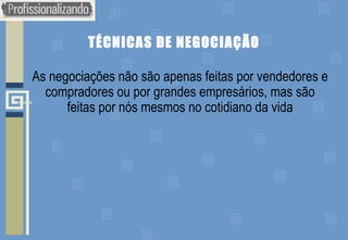 TÉCNICAS DE NEGOCIAÇÃO
As negociações não são apenas feitas por vendedores e
compradores ou por grandes empresários, mas são
feitas por nós mesmos no cotidiano da vida
 