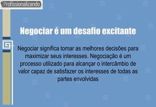 Negociar é um desafio excitante
Negociar significa tomar as melhores decisões para
maximizar seus interesses. Negociação é um
processo utilizado para alcançar o intercâmbio de
valor capaz de satisfazer os interesses de todas as
partes envolvidas
 