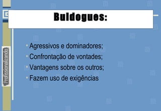 Buldogues:
• Agressivos e dominadores;
• Confrontação de vontades;
• Vantagens sobre os outros;
• Fazem uso de exigências
 