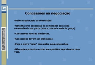 Concessões na negociação Deixe espaço para as concessões. Obtenha uma concessão do comprador para cada concessão de sua parte (nunca conceda nada de graça). Concessões não são simétricas. Concessões devem ser planejadas. Faça o outro “lutar” para obter suas concessões. Não seja o primeiro a ceder em questões importantes para você. 