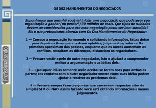 OS DEZ MANDAMENTOS DO NEGOCIADOR Suponhamos que amanhã você vai iniciar uma negociação que pode levar sua organização a ganhar (ou perder?) 30 milhões de reais. Que tipos de cuidados devem ser considerados para que essa negociação possa ser bem sucedida? Eis o que pretendemos abordar com Os Dez Mandamentos do Negociador: 1 — Comece a negociação fornecendo e solicitando informações, fatos; deixe para depois os itens que envolvam opiniões, julgamentos, valores. Os primeiros aproximam das pessoas, enquanto que os outros aumentam os conflitos, ressaltam as diferenças, distanciam os negociadores. 2 — Procure vestir a pele do outro negociador, isto o ajudará a compreender melhor a argumentação e as idéias dele. 3 — Quaisquer idéias somente serão aceitas se forem boas para ambas as partes; nos contatos com o outro negociador mostre como suas idéias podem ajudar a resolver os problemas dele. 4 — Procure sempre fazer perguntas que demandem respostas além do simples SIM ou NAO; assim fazendo você está obtendo informações e menos julgamentos. 