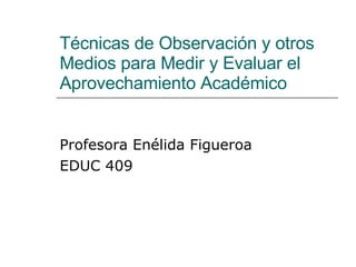 Técnicas de Observación y otros Medios para Medir y Evaluar el Aprovechamiento Académico Profesora Enélida Figueroa EDUC 409 