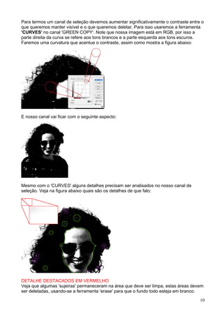 Para termos um canal de seleção devemos aumentar significativamente o contraste entre o
que queremos manter visível e o que queremos deletar. Para isso usaremos a ferramenta
'CURVES' no canal 'GREEN COPY'. Note que nossa imagem está em RGB, por isso a
parte direita da curva se refere aos tons brancos e a parte esquerda aos tons escuros.
Faremos uma curvatura que acentue o contraste, assim como mostra a figura abaixo:




E nosso canal vai ficar com o seguinte aspecto:




Mesmo com o 'CURVES' alguns detalhes precisam ser analisados no nosso canal de
seleção. Veja na figura abaixo quais são os detalhes de que falo:




DETALHE DESTACADOS EM VERMELHO
Veja que algumas 'sujeiras' permaneceram na área que deve ser limpa, estas áreas devem
ser deletadas, usando-se a ferramenta 'erase' para que o fundo todo esteja em branco.
                                                                                     10
 