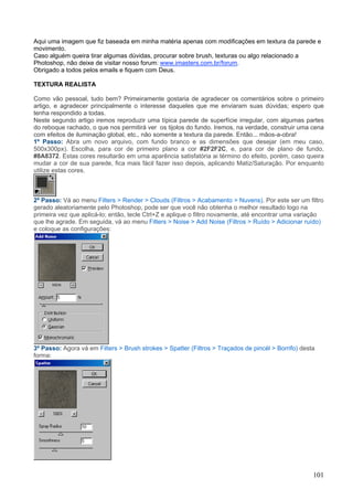 Aqui uma imagem que fiz baseada em minha matéria apenas com modificações em textura da parede e
movimento.
Caso alguém queira tirar algumas dúvidas, procurar sobre brush, texturas ou algo relacionado a
Photoshop, não deixe de visitar nosso forum: www.imasters.com.br/forum.
Obrigado a todos pelos emails e fiquem com Deus.

TEXTURA REALISTA

Como vão pessoal, tudo bem? Primeiramente gostaria de agradecer os comentários sobre o primeiro
artigo, e agradecer principalmente o interesse daqueles que me enviaram suas dúvidas; espero que
tenha respondido a todas.
Neste segundo artigo iremos reproduzir uma típica parede de superfície irregular, com algumas partes
do reboque rachado, o que nos permitirá ver os tijolos do fundo. Iremos, na verdade, construir uma cena
com efeitos de iluminação global, etc., não somente a textura da parede. Então... mãos-a-obra!
1º Passo: Abra um novo arquivo, com fundo branco e as dimensões que desejar (em meu caso,
500x300px). Escolha, para cor de primeiro plano a cor #2F2F2C, e, para cor de plano de fundo,
#8A8372. Estas cores resultarão em uma aparência satisfatória ai término do efeito, porém, caso queira
mudar a cor de sua parede, fica mais fácil fazer isso depois, aplicando Matiz/Saturação. Por enquanto
utilize estas cores.



2º Passo: Vá ao menu Filters > Render > Clouds (Filtros > Acabamento > Nuvens). Por este ser um filtro
gerado aleatoriamente pelo Photoshop, pode ser que você não obtenha o melhor resultado logo na
primeira vez que aplicá-lo; então, tecle Ctrl+Z e aplique o filtro novamente, até encontrar uma variação
que lhe agrade. Em seguida, vá ao menu Filters > Noise > Add Noise (Filtros > Ruído > Adicionar ruído)
e coloque as configurações:




3º Passo: Agora vá em Filters > Brush strokes > Spatter (Filtros > Traçados de pincél > Borrifo) desta
forma:




                                                                                                     101
 