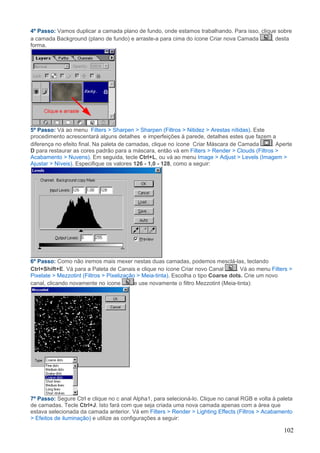 4º Passo: Vamos duplicar a camada plano de fundo, onde estamos trabalhando. Para isso, clique sobre
a camada Background (plano de fundo) e arraste-a para cima do ícone Criar nova Camada       , desta
forma.




5º Passo: Vá ao menu Filters > Sharpen > Sharpen (Filtros > Nitidez > Arestas nítidas). Este
procedimento acrescentará alguns detalhes e imperfeições à parede, detalhes estes que fazem a
diferença no efeito final. Na paleta de camadas, clique no ícone Criar Máscara de Camada       . Aperte
D para restaurar as cores padrão para a máscara, então vá em Filters > Render > Clouds (Filtros >
Acabamento > Nuvens). Em seguida, tecle Ctrl+L, ou vá ao menu Image > Adjust > Levels (Imagem >
Ajustar > Níveis). Especifique os valores 126 - 1,0 - 128, como a seguir:




6º Passo: Como não iremos mais mexer nestas duas camadas, podemos mesclá-las, teclando
Ctrl+Shift+E. Vá para a Paleta de Canais e clique no ícone Criar novo Canal         . Vá ao menu Filters >
Pixelate > Mezzotint (Filtros > Pixelização > Meia-tinta). Escolha o tipo Coarse dots. Crie um novo
canal, clicando novamente no ícone         e use novamente o filtro Mezzotint (Meia-tinta):




7º Passo: Segure Ctrl e clique no c anal Alpha1, para selecioná-lo. Clique no canal RGB e volta à paleta
de camadas. Tecle Ctrl+J. Isto fará com que seja criada uma nova camada apenas com a área que
estava selecionada da camada anterior. Vá em Filters > Render > Lighting Effects (Filtros > Acabamento
> Efeitos de iluminação) e utilize as configurações a seguir:

                                                                                                      102
 
