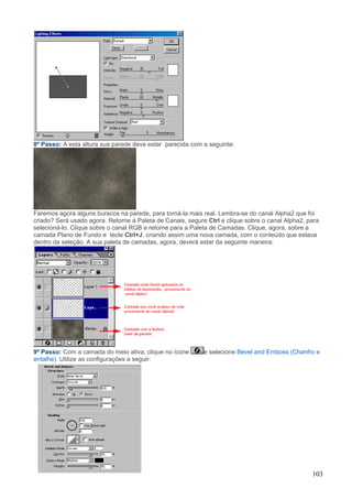 8º Passo: A esta altura sua parede deve estar parecida com a seguinte:




Faremos agora alguns buracos na parede, para torná-la mais real. Lembra-se do canal Alpha2 que foi
criado? Será usado agora. Retorne à Paleta de Canais, segure Ctrl e clique sobre o canal Alpha2, para
selecioná-lo. Clique sobre o canal RGB e retorne para a Paleta de Camadas. Clique, agora, sobre a
camada Plano de Fundo e tecle Ctrl+J, criando assim uma nova camada, com o conteúdo que estava
dentro da seleção. A sua paleta de camadas, agora, deverá estar da seguinte maneira:




9º Passo: Com a camada do meio ativa, clique no ícone       e selecione Bevel and Emboss (Chanfro e
entalhe). Utilize as configurações a seguir:




                                                                                                  103
 