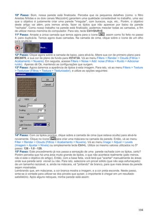 10º Passo: Bom, nossa parede está finalizada. Perceba que os pequenos detalhes (como o filtro
Arestas Nítidas e os dois canais Mezzotint) garantem uma qualidade considerável no trabalho, uma vez
que o objetivo é justamente criar uma parede "irregular", com buracos, suja, etc.. Porém, o objetivo
deste artigo vai além, pois iremos ainda, fazer os tijolos que irão aparecer por baixo da parede
"rachada". Como nosso trabalho na parede está finalizado, podemos mesclar todas as camadas, a fim
de utilizar menos memória do computador. Para isto, tecle Ctrl+Shift+E.
11º Passo: Arraste a única camada que temos agora para o ícone          , assim como foi feito no passo
4, para duplicá-la. Temos agora duas camadas. Na camada de cima, clique sobre o ícone de um olho
para ocultá-la:




12º Passo: Clique agora sobre a camada de baixo, para ativá-la. Altere sua cor de primeiro plano para
#9C8870, e sua cor de plano de fundo para #57473A. Vá ao menu Filters > Render > Clouds (Filtros >
Acabamento > Nuvens). Em seguida, acesse Filters > Noise > Add noise (Filtros > Ruído > Adicionar
ruído). Apenas dê Ok, mantendo as configurações que surgem.
13º Passo: Agora daremos a aparência de tijolos à esta imagem. Para isto, vá ao menu Filters > Texture
> Texturizer (Filtros > Textura > Texturizador), e utilize as opções seguintes:




14º Passo: Com os tijolos prontos, clique sobre a camada de cima (que estava oculta) para ativá-la
novamente. Clique no ícone         para criar uma máscara na camada da parede. Então, vá ao menu
Filter > Render > Clouds (Filtros > Acabamento > Nuvens). Vá ao menu Image > Adjust > Levels
(Imagem > Ajustar > Níveis) ou simplesmente tecle Ctrl+L. Utilize os mesmo valores utilizados no 5º
passo: 126 - 1.0 - 128.
15º Passo: Este procedimento já nos passa a sensação de uma parede rachada com os tijolos, certo?
Porém perceba que há uma área muito grande de tijolos, o que não acontece realmente (pelo menos,
não é este o objetivo do artigo). Então, com a base feita, você terá que "acertar" manualmente ás áreas
onde sua parede será visível ou não. Para isto, selecione um pincel sólido (que não seja esfumaçado)
de um tamanho razoável, e, ainda na máscara, vá "pintando" de branco, para que mais áreas da parede
sejam mostradas.
Lembrando que, em máscaras, a cor branca mostra a imagem, e a cor preta esconde. Neste passo,
sinta-se à vontade para utilizar-se dos pincéis que quiser, o importante é chegar em um resultado
satisfatório. Após alguns retoques, minha parede está assim:




                                                                                                   104
 