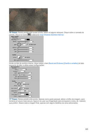 16º Passo: Nossa parede está quase pronta, faltam só alguns retoques. Clique sobre a camada da
parede, clique no ícone   e selecione Inner Shadow (Sombra interna):




Ainda na tela da sombra interna, clique sobre o item Bevel and Emboss (Chanfro e entalhe) do lado
esquerdo da tela, e utilize estas configurações:




17º Passo: Nossa parede está pronta. Apenas como gosto pessoal, alterei o brilho da imagem, para
torná-la um pouco mais escura. Agora é só usar sua imaginação para enriquecer a cena, da maneira
que preferir. Abaixo está a imagem final, apenas com alguns detalhes da cena adicionados:




                                                                                                    105
 