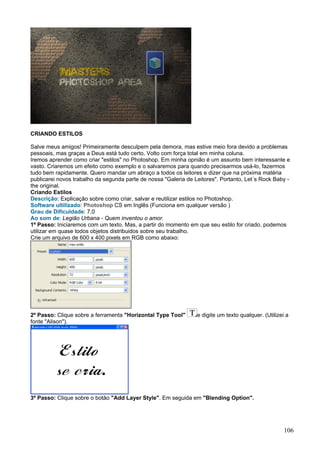 CRIANDO ESTILOS

Salve meus amigos! Primeiramente desculpem pela demora, mas estive meio fora devido a problemas
pessoais, mas graças a Deus está tudo certo. Volto com força total em minha coluna.
Iremos aprender como criar "estilos" no Photoshop. Em minha opnião é um assunto bem interessante e
vasto. Criaremos um efeito como exemplo e o salvaremos para quando precisarmos usá-lo, fazermos
tudo bem rapidamente. Quero mandar um abraço a todos os leitores e dizer que na próxima matéria
publicarei novos trabalho da segunda parte de nossa "Galeria de Leitores". Portanto, Let´s Rock Baby -
the original.
Criando Estilos
Descrição: Explicação sobre como criar, salvar e reutilizar estilos no Photoshop.
Software ultilizado: Photoshop CS em Inglês (Funciona em qualquer versão )
Grau de Dificuldade: 7,0
Ao som de: Legião Urbana - Quem inventou o amor.
1º Passo: Iniciaremos com um texto. Mas, a partir do momento em que seu estilo for criado, podemos
utilizar em quase todos objetos distribuidos sobre seu trabalho.
Crie um arquivo de 600 x 400 pixels em RGB como abaixo:




2º Passo: Clique sobre a ferramenta "Horizontal Type Tool"       e digite um texto qualquer. (Utilizei a
fonte "Alison").




3º Passo: Clique sobre o botão "Add Layer Style". Em seguida em "Blending Option".




                                                                                                      106
 