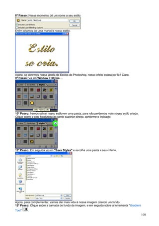 8º Passo: Nesse momento dê um nome a seu estilo:




Enfim criamos de uma maneira nosso estilo.




Agora, se abrirmos nossa janela de Estilos do Photoshop, nosso efeito estará por lá? Claro.
9º Passo: Vá em Window > Styles ...




10º Passo: Iremos salvar nosso estilo em uma pasta, para não perdemos mais nosso estilo criado.
Clique sobre a seta localizada ao canto superior direito, conforme o indicado:




11º Passo: Em seguida vá em "Save Styles" e escolha uma pasta a seu critério.




Agora, para complementar, vamos dar mais vida à nossa imagem criando um fundo.
12º Passo: Clique sobre a camada de fundo da imagem, e em seguida sobre a ferramenta "Gradient
Tool"     .
                                                                                                  108
 
