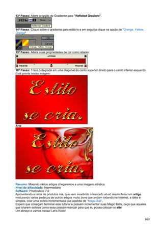 13º Passo: Altere a opção do Gradiente para "Refleted Gradient".



14º Passo: Clique sobre o gradiente para editá-lo e em seguida clique na opção de "Orange, Yellow,
Orange"




15º Passo: Altere suas propriedades de cor como abaixo:




16º Passo: Trace o degradé em uma diagonal do canto superior direito para o canto inferior esquerdo.
Está pronta nossa imagem:




Arte




Resumo: Mixando vários artigos chegaremos a uma imagem artística.
Nível de dificuldade: Intermediário
Software: Photoshop 7.0
Aproveitando a onda de produtos mix, que vem invadindo o mercado atual, resolvi fazer um artigo
misturando vários pedaços de outros artigos muito bons que andam rodando na Internet, a idéia é
simples, criar uma esfera incrementada que apelidei de “Magic Ball”.
Espero que consigam terminar este tutorial e possam incrementar suas Magic Balls, peço que aqueles
que criarem esferas como essa possam mandar para que eu possa colocar no site!
Um abraço e vamos nessa! Let’s Rock!


                                                                                                     109
 