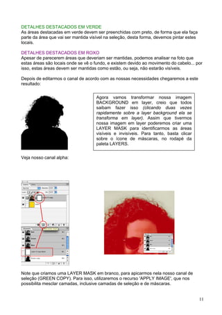 DETALHES DESTACADOS EM VERDE
As áreas destacadas em verde devem ser preenchidas com preto, de forma que ela faça
parte da área que vai ser mantida visível na seleção, desta forma, devemos pintar estes
locais.

DETALHES DESTACADOS EM ROXO
Apesar de parecerem áreas que deveriam ser mantidas, podemos analisar na foto que
estas áreas são locais onde se vê o fundo, e existem devido ao movimento do cabelo... por
isso, estas áreas devem ser mantidas como estão, ou seja, não estarão visíveis.

Depois de editarmos o canal de acordo com as nossas necessidades chegaremos a este
resultado:


                                     Agora vamos transformar nossa imagem
                                     BACKGROUND em layer, creio que todos
                                     saibam fazer isso (clicando duas vezes
                                     rapidamente sobre a layer background ela se
                                     transforma em layer). Assim que tivermos
                                     nossa imagem em layer poderemos criar uma
                                     LAYER MASK para identificarmos as áreas
                                     visíveis e invisíveis. Para tanto, basta clicar
                                     sobre o ícone de máscaras, no rodapé da
                                     paleta LAYERS.


Veja nosso canal alpha:




Note que criamos uma LAYER MASK em branco, para apicarmos nela nosso canal de
seleção (GREEN COPY). Para isso, utilizaremos o recurso 'APPLY IMAGE', que nos
possibilita mesclar camadas, inclusive camadas de seleção e de máscaras.


                                                                                          11
 