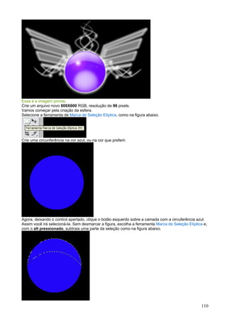 Essa é a imagem pronta.
Crie um arquivo novo 800X600 RGB, resolução de 96 pixels.
Vamos começar pela criação da esfera.
Selecione a ferramenta de Marca de Seleção Elíptica, como na figura abaixo.




Crie uma circunferência na cor azul, ou na cor que preferir.




Agora, deixando o control apertado, clique o botão esquerdo sobre a camada com a circuferência azul.
Assim você irá selecioná-la. Sem desmarcar a figura, escolha a ferramenta Marca de Seleção Elíptica e,
com o alt pressionado, subtraia uma parte da seleção como na figura abaixo.




                                                                                                  110
 