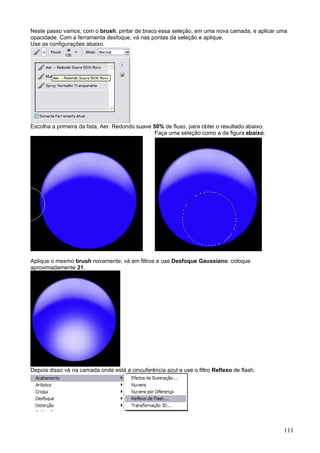 Neste passo vamos, com o brush, pintar de braco essa seleção, em uma nova camada, e aplicar uma
opacidade. Com a ferramenta desfoque, vá nas pontas da seleção e aplique.
Use as configurações abaixo.




Escolha a primeira da lista, Aer. Redondo suave 50% de fluxo, para obter o resultado abaixo.
                                                 Faça uma seleção como a da figura abaixo.




Aplique o mesmo brush novamente, vá em filtros e use Desfoque Gaussiano. coloque
aproximadamente 21.




Depois disso vá na camada onde está a cincuferência azul e use o filtro Reflexo de flash.




                                                                                               111
 
