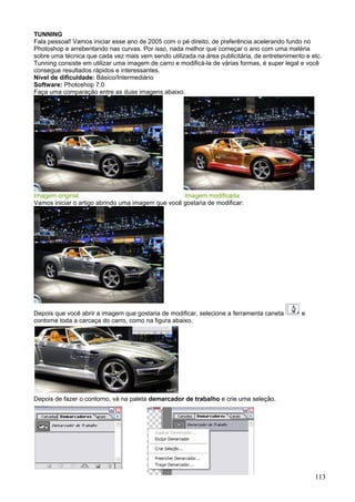 TUNNING
Fala pessoal! Vamos iniciar esse ano de 2005 com o pé direito, de preferência acelerando fundo no
Photoshop e arrebentando nas curvas. Por isso, nada melhor que começar o ano com uma matéria
sobre uma técnica que cada vez mais vem sendo utilizada na área publicitária, de entretenimento e etc.
Tunning consiste em utilizar uma imagem de carro e modificá-la de várias formas, é super legal e você
consegue resultados rápidos e interessantes.
Nível de dificuldade: Básico/Intermediário
Software: Photoshop 7.0
Faça uma comparação entre as duas imagens abaixo.




Imagem original                                    Imagem modificada
Vamos iniciar o artigo abrindo uma imagem que você gostaria de modificar:




Depois que você abrir a imagem que gostaria de modificar, selecione a ferramenta caneta       e
contorne toda a carcaça do carro, como na figura abaixo.




Depois de fazer o contorno, vá na paleta demarcador de trabalho e crie uma seleção.




                                                                                                   113
 