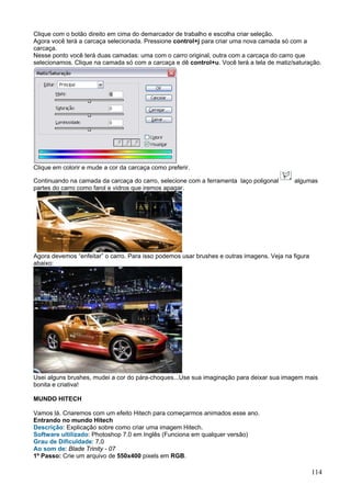 Clique com o botão direito em cima do demarcador de trabalho e escolha criar seleção.
Agora você terá a carcaça selecionada. Pressione control+j para criar uma nova camada só com a
carcaça.
Nesse ponto você terá duas camadas: uma com o carro original, outra com a carcaça do carro que
selecionamos. Clique na camada só com a carcaça e dê control+u. Você terá a tela de matiz/saturação.




Clique em colorir e mude a cor da carcaça como preferir.

Continuando na camada da carcaça do carro, selecione com a ferramenta laço poligonal       algumas
partes do carro como farol e vidros que iremos apagar.




Agora devemos “enfeitar” o carro. Para isso podemos usar brushes e outras imagens. Veja na figura
abaixo:




Usei alguns brushes, mudei a cor do pára-choques...Use sua imaginação para deixar sua imagem mais
bonita e criativa!

MUNDO HITECH

Vamos lá. Criaremos com um efeito Hitech para começarmos animados esse ano.
Entrando no mundo Hitech
Descrição: Explicação sobre como criar uma imagem Hitech.
Software ultilizado: Photoshop 7.0 em Inglês (Funciona em qualquer versão)
Grau de Dificuldade: 7,0
Ao som de: Blade Trinity - 07
1º Passo: Crie um arquivo de 550x400 pixels em RGB.

                                                                                                    114
 