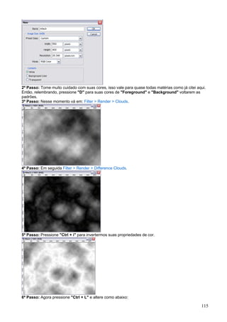 2º Passo: Tome muito cuidado com suas cores, isso vale para quase todas matérias como já citei aqui.
Então, relembrando, pressione "D" para suas cores de "Foreground" e "Background" voltarem as
padrões.
3º Passo: Nesse momento vá em: Filter > Render > Clouds.




4º Passo: Em seguida Filter > Render > Difference Clouds.




5º Passo: Pressione "Ctrl + i" para invertermos suas propriedades de cor.




6º Passo: Agora pressione "Ctrl + L" e altere como abaixo:

                                                                                                 115
 