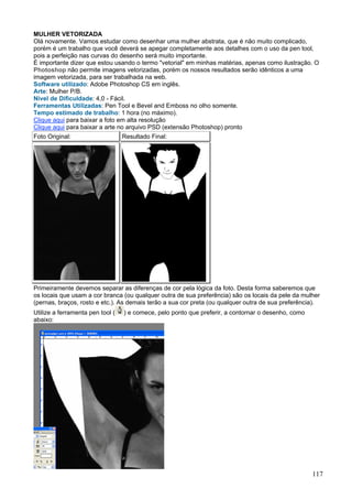 MULHER VETORIZADA
Olá novamente. Vamos estudar como desenhar uma mulher abstrata, que é não muito complicado,
porém é um trabalho que você deverá se apegar completamente aos detalhes com o uso da pen tool,
pois a perfeição nas curvas do desenho será muito importante.
É importante dizer que estou usando o termo "vetorial" em minhas matérias, apenas como ilustração. O
Photoshop não permite imagens vetorizadas, porém os nossos resultados serão idênticos a uma
imagem vetorizada, para ser trabalhada na web.
Software utilizado: Adobe Photoshop CS em inglês.
Arte: Mulher P/B.
Nível de Dificuldade: 4,0 - Fácil.
Ferramentas Utilizadas: Pen Tool e Bevel and Emboss no olho somente.
Tempo estimado de trabalho: 1 hora (no máximo).
Clique aqui para baixar a foto em alta resolução
Clique aqui para baixar a arte no arquivo PSD (extensão Photoshop) pronto
Foto Original:                    Resultado Final:




Primeiramente devemos separar as diferenças de cor pela lógica da foto. Desta forma saberemos que
os locais que usam a cor branca (ou qualquer outra de sua preferência) são os locais da pele da mulher
(pernas, braços, rosto e etc.). As demais terão a sua cor preta (ou qualquer outra de sua preferência).
Utilize a ferramenta pen tool (   ) e comece, pelo ponto que preferir, a contornar o desenho, como
abaixo:




                                                                                                     117
 