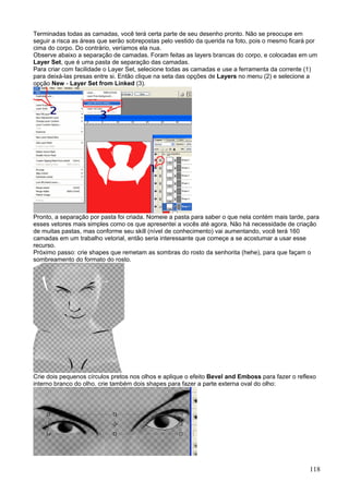 Terminadas todas as camadas, você terá certa parte de seu desenho pronto. Não se preocupe em
seguir a risca as áreas que serão sobrepostas pelo vestido da querida na foto, pois o mesmo ficará por
cima do corpo. Do contrário, veríamos ela nua.
Observe abaixo a separação de camadas. Foram feitas as layers brancas do corpo, e colocadas em um
Layer Set, que é uma pasta de separação das camadas.
Para criar com facilidade o Layer Set, selecione todas as camadas e use a ferramenta da corrente (1)
para deixá-las presas entre si. Então clique na seta das opções de Layers no menu (2) e selecione a
opção New - Layer Set from Linked (3).




Pronto, a separação por pasta foi criada. Nomeie a pasta para saber o que nela contém mais tarde, para
esses vetores mais simples como os que apresentei a vocês até agora. Não há necessidade de criação
de muitas pastas, mas conforme seu skill (nível de conhecimento) vai aumentando, você terá 160
camadas em um trabalho vetorial, então seria interessante que começe a se acostumar a usar esse
recurso.
Próximo passo: crie shapes que remetam as sombras do rosto da senhorita (hehe), para que façam o
sombreamento do formato do rosto.




Crie dois pequenos círculos pretos nos olhos e aplique o efeito Bevel and Emboss para fazer o reflexo
interno branco do olho. crie também dois shapes para fazer a parte externa oval do olho:




                                                                                                   118
 
