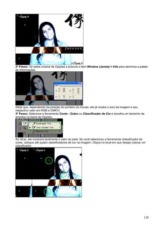 2º Passo: Vá sobre a barra de Opções e procure o item Window (Janela) > Info para abrirmos a paleta
de Informações.




(Note que, dependendo da posição do ponteiro do mouse, ele já mostra o eixo da imagem e seu
respectivo valor em RGB e CMKY)
3º Passo: Selecione a ferramenta Conta - Gotas ou Classificador de Cor e escolha um tamanho de
amostra na barra de Opções.




Ao clicar, ele mostrará facilmente o valor do pixel. Se você selecionou a ferramenta cliassificador de
cores, coloque até quatro classificadores de cor na imagem. Clique no local em que deseja colocar um
classificador.




                                                                                                    120
 