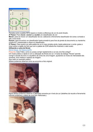 Perceba como a paleta INFO separa e mostra a diferença de cor do pixel clicado.
4º Passo: Para mover, excluir ou ocultar um classificador de cor:
Mover: para se mover um classificador de cor, selecione a ferramenta classificador de cores e arraste-a
até o novo local.
Excluir: para se excluir um classificador basta arrastá-lo para fora da janela do documento ou mantenha
a tecla ALT pressionada e clique no classificador.
5º Passo: Caso queira ver pela paleta de cor é mais simples ainda, basta selecionar o conta- gotas e
clicar sobre a região da foto que com a paleta de COR aberta lhe mostrará o valor exato.
Utilizando a caixa de Niveis
Denis Araujo, de Vassouras/RJ
Pergunta: Caro Fábio, como eu posso corrigir rapidamente a cor de uma foto antiga?
Um modo prático e rápido é com a utilização de Níveis de cor. A Caixa de dialogo "Níveis" permite
corrigir a escala de tons e o equilibrio de cores de uma imagem, ajustando os niveis de intensidade das
sombras, tons medios e realces da imagem.
Aqui está um exemplo prático:
Abaixo podemos observar como se encontra a foto original:




Agora abaixo podemos observar a alteração somente por níveis de cor (detalhes de recorte e ferramenta
carimbo enfatizam o efeito de uma foto melhorada.)




                                                                                                   121
 