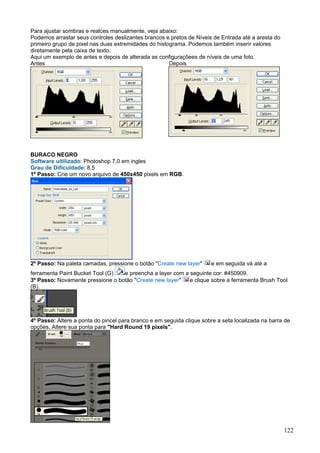 Para ajustar sombras e realces manualmente, veja abaixo:
Podemos arrastar seus controles deslizantes brancos e pretos de Níveis de Entrada até a aresta do
primeiro grupo de pixel nas duas extremidades do histograma. Podemos também inserir valores
diretamente pela caixa de texto.
Aqui um exemplo de antes e depois de alterada as configuraçõees de níveis de uma foto.
Antes                                                 Depois




BURACO NEGRO
Software ultilizado: Photoshop 7,0 em ingles
Grau de Dificuldade: 8,5
1º Passo: Crie um novo arquivo de 450x450 pixels em RGB.




2º Passo: Na paleta camadas, pressione o botão "Create new layer"      e em seguida vá até a
ferramenta Paint Bucket Tool (G)  e preencha a layer com a seguinte cor: #450909.
3º Passo: Novamente pressione o botão "Create new layer"   e clique sobre a ferramenta Brush Tool
(B).




4º Passo: Altere a ponta do pincel para branco e em seguida clique sobre a seta localizada na barra de
opções. Altere sua ponta para "Hard Round 19 pixels".




                                                                                                    122
 