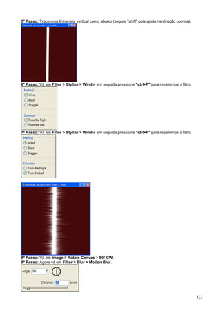 5º Passo: Trace uma linha reta vertical como abaixo (segure "shift" pois ajuda na direção correta).




6º Passo: Vá até Filter > Stylize > Wind e em seguida pressione "ctrl+F" para repetirmos o filtro.




7º Passo: Vá até Filter > Stylize > Wind e em seguida pressione "ctrl+F" para repetirmos o filtro.




8º Passo: Vá até Image > Rotate Canvas > 90° CW.
9º Passo: Agora vá em Filter > Blur > Motion Blur.




                                                                                                      123
 