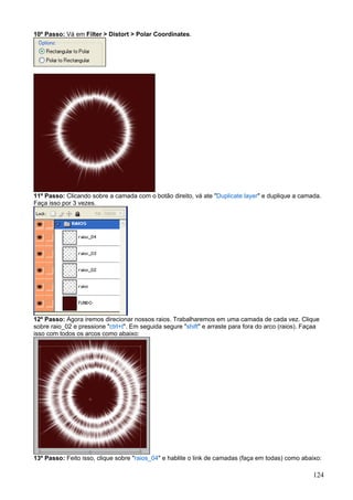 10º Passo: Vá em Filter > Distort > Polar Coordinates.




11º Passo: Clicando sobre a camada com o botão direito, vá ate "Duplicate layer" e duplique a camada.
Faça isso por 3 vezes.




12º Passo: Agora iremos direcionar nossos raios. Trabalharemos em uma camada de cada vez. Clique
sobre raio_02 e pressione "ctrl+t". Em seguida segure "shift" e arraste para fora do arco (raios). Façaa
isso com todos os arcos como abaixo:




13º Passo: Feito isso, clique sobre "raios_04" e hablite o link de camadas (faça em todas) como abaixo:

                                                                                                     124
 
