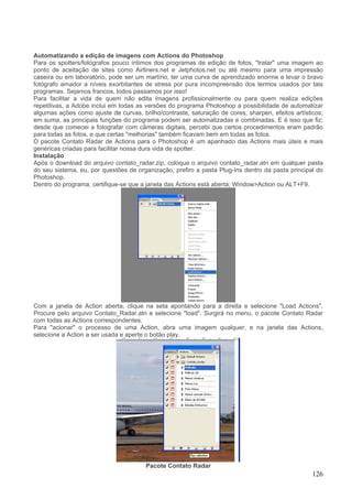 Automatizando a edição de imagens com Actions do Photoshop
Para os spotters/fotógrafos pouco íntimos dos programas de edição de fotos, "tratar" uma imagem ao
ponto de aceitação de sites como Airliners.net e Jetphotos.net ou até mesmo para uma impressão
caseira ou em laboratório, pode ser um martírio, ter uma curva de aprendizado enorme e levar o bravo
fotógrafo amador a níveis exorbitantes de stress por pura incompreensão dos termos usados por tais
programas. Sejamos francos, todos passamos por isso!
Para facilitar a vida de quem não edita imagens profissionalmente ou para quem realiza edições
repetitivas, a Adobe inclui em todas as versões do programa Photoshop a possibilidade de automatizar
algumas ações como ajuste de curvas, brilho/contraste, saturação de cores, sharpen, efeitos artísticos;
em suma, as principais funções do programa podem ser automatizadas e combinadas. E é isso que fiz;
desde que comecei a fotografar com câmeras digitais, percebi que certos procedimentos eram padrão
para todas as fotos, e que certas "melhorias" também ficavam bem em todas as fotos.
O pacote Contato Radar de Actions para o Photoshop é um apanhado das Actions mais úteis e mais
genéricas criadas para facilitar nossa dura vida de spotter.
Instalação
Após o download do arquivo contato_radar.zip, coloque o arquivo contato_radar.atn em qualquer pasta
do seu sistema, eu, por questões de organização, prefiro a pasta Plug-Ins dentro da pasta principal do
Photoshop.
Dentro do programa, certifique-se que a janela das Actions está aberta; Window>Action ou ALT+F9.




Com a janela de Action aberta, clique na seta apontando para a direita e selecione "Load Actions".
Procure pelo arquivo Contato_Radar.atn e selecione "load". Surgirá no menu, o pacote Contato Radar
com todas as Actions correspondentes.
Para "acionar" o processo de uma Action, abra uma imagem qualquer, e na janela das Actions,
selecione a Action a ser usada e aperte o botão play.




                                       Pacote Contato Radar
                                                                                                   126
 