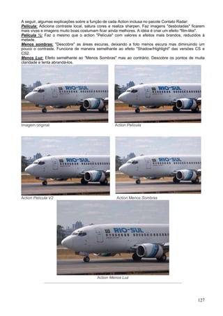 A seguir, algumas explicações sobre a função de cada Action inclusa no pacote Contato Radar:
Película: Adiciona contraste local, satura cores e realiza sharpen. Faz imagens "desbotadas" ficarem
mais vivas e imagens muito boas costumam ficar ainda melhores. A idéia é criar um efeito "film-like".
Película ½: Faz o mesmo que o action "Película" com valores e efeitos mais brandos, reduzidos à
metade.
Menos sombras: "Descobre" as áreas escuras, deixando a foto menos escura mas diminuindo um
pouco o contraste. Funciona de maneira semelhante ao efeito "Shadow/Highlight" das versões CS e
CS2.
Menos Luz: Efeito semelhante ao "Menos Sombras" mas ao contrário. Descobre os pontos de muita
claridade e tenta abrandá-los.




Imagem original                                    Action Película




Action Película V2                                  Action Menos Sombras




                                         Action Menos Luz




                                                                                                 127
 