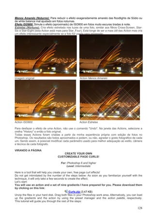 Menos Amarelo (Noturno): Para reduzir o efeito exageradamente amarelo das floodlights de Sódio ou
de white balance mal ajustado em fotos noturnas.
Efeito ISO800: Simula o efeito (aproximado) de ISO800 em fotos muito escuras tiradas à noite.
Estrelas (Nortuno): Cria efeito estrelado nas luzes de uma foto, similar aos filtros Cross-Screen, Star-
Six e Star-Eight (esta Action está mais para Star_Four). Está longe de ser a mais útil das Action mas cria
um efeito interessante especialmente se a foto for usada para impressão.




Imagem original                                       Action Menos Amarelo




Action ISO800                                         Action Estrelas

Para desfazer o efeito de uma Action, não use o comando "Undo". Na janela das Actions, selecione a
orelha "History" e então a foto original.
Todas essas Actions foram criadas a partir da minha experiência própria com edição de fotos no
Photoshop. Os resultados são todos aproximados e podem, ou não, agradar o gosto fotográfico de cada
um. Sendo assim, é possível modificar cada parâmetro usado para melhor adequação ao estilo, câmera
e técnica de cada fotógrafo.

VIRANDO A PÁGINA
                                        CREATE YOUR OWN
                                    CUSTOMIZABLE PAGE CURLS!

                                      For: Photoshop 6 and higher
                                          Level: Intermediate

Here is a tool that will help you create your own, free page curl effects!
Do not get intimidated by the number of the steps below: As soon as you familiarize yourself with the
technique, it will only take a few seconds to create the effect.
Let’s start:
You will use an action and a set of nine gradients I have prepared for you. Please download them
by clicking on this link:
                                               Curls.zip (3.47 KB)
Unzip the files in your hard disk. Drag both files in your Photoshop work area. Alternatively, you can load
up the gradients and the action by using the preset manager and the action palette, respectively.
This tutorial will guide you through the rest of the steps:

                                                                                                       128
 