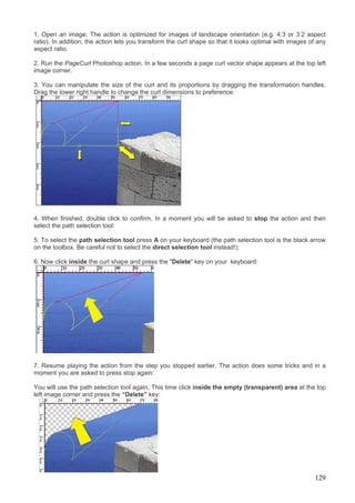 1. Open an image. The action is optimized for images of landscape orientation (e.g. 4:3 or 3:2 aspect
ratio). In addition, the action lets you transform the curl shape so that it looks optimal with images of any
aspect ratio.

2. Run the PageCurl Photoshop action. In a few seconds a page curl vector shape appears at the top left
image corner.

3. You can manipulate the size of the curl and its proportions by dragging the transformation handles.
Drag the lower right handle to change the curl dimensions to preference:




4. When finished, double click to confirm. In a moment you will be asked to stop the action and then
select the path selection tool:

5. To select the path selection tool press A on your keyboard (the path selection tool is the black arrow
on the toolbox. Be careful not to select the direct selection tool instead!):

6. Now click inside the curl shape and press the "Delete" key on your keyboard:




7. Resume playing the action from the step you stopped earlier. The action does some tricks and in a
moment you are asked to press stop again:

You will use the path selection tool again. This time click inside the empty (transparent) area at the top
left image corner and press the “Delete” key:




                                                                                                        129
 
