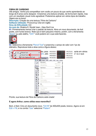 FIBRA DE CARBONO
Olá amigos. Venho pra compartilhar com vocês um pouco do que venho aprendendo ao
longo de 8 anos como designer. Criaremos uma textura simples, de forma bem rápida, mas
com um resultado visual muito agradável. Poderemos aplicar em vários tipos de trabalho.
Sigam-me os bons!
Descrição: Criação de uma textura “Fibra de Carbono”
Software Utilizado: Photoshop CS2 em inglês
Grau de Dificuldade: 6,0
Ao som de: Shakira ft. Wyclef Jean - Hips Don't Lie
01. Primeiramente iremos criar o padrão da textura. Abra um novo documento, de 4x4
pixels, com fundo branco. Note que é bem pequeno mesmo, porém, com a ferramenta
“Zoom” ou pelo atalho, “Ctrl+” você poderá ver o que está fazendo.




02. Selecione a ferramenta “Pencil Tool” e preencha o campo de valor com 1px de
diâmetro. Reproduza toda a área como a figura abaixo:

03. Agora vamos gravá-la como padrão, para podermos utilizá-la posteriormente em vários
trabalhos. Vá em Edit » Define » Pattern, adicione o nome “Fibra de Carbono” ou o que
você preferir e clique OK.




Pronto, sua textura de Fibra de Carbono está criada!

E agora Arthur, como utilizo essa maravilha?

Bom, é fácil. Crie um documento novo, “Ctr+N” de 400x400 pixels, branco. Agora vá em
Edit » Fill, e na combo “Use” selecione “Pattern”




                                                                                       13
 
