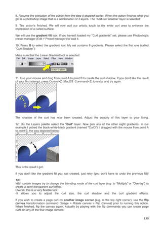 8. Resume the execution of the action from the step it stopped earlier. When the action finishes what you
get is a photoshop image that is a combination of 3 layers. The “Add curl shadow” layer is selected:

9. The action's finished. We will now add our artistic touch to the white curl area to enhance the
impression of a curled surface:

We will use the gradient fill tool. If you haven't loaded my "Curl gradients" set, please use Photoshop's
preset manager (Edit > Preset manager) to load it.

10. Press G to select the gradient tool. My set contains 9 gradients. Please select the first one (called
"Curl Shadow"):

Make sure that the Linear Gradient tool is selected:




11. Use your mouse and drag from point A to point B to create the curl shadow. If you don't like the result
of your first attempt, press Control+Z (MacOS: Command+Z) to undo, and try again:




The shadow of the curl has now been created. Adjust the opacity of this layer to your liking.

12. On the Layers palette select the "Curl" layer. Now pick any of the other eight gradients. In our
example I picked the black-white-black gradient (named "Curl3"). I dragged with the mouse from point A
to point B, the way depicted below:




This is the result I got:

If you don't like the gradient fill you just created, just retry (you don't have to undo the previous fill)!

TIP:
WIth certain images try to change the blending mode of the curl layer (e.g. to "Multiply" or "Overlay") to
create a semi-transparent curl effect.
Overall, this is a very flexible tool:
-It allows you to adjust the curl size, the curl shadow and the curl gradient effects.

If you wish to create a page curl on another image corner (e.g. at the top right corner), use the flip
canvas transformation command (Image > Rotate canvas > Flip Canvas) prior to running this action.
When finished, flip the canvas again. Actually by playing with the flip commands you can create page
curls on any of the four image corners:


                                                                                                        130
 