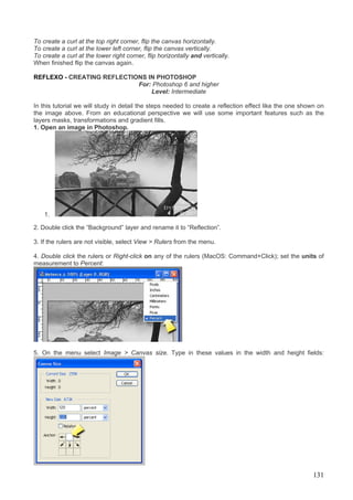 To create a curl at the top right corner, flip the canvas horizontally.
To create a curl at the lower left corner, flip the canvas vertically.
To create a curl at the lower right corner, flip horizontally and vertically.
When finished flip the canvas again.

REFLEXO - CREATING REFLECTIONS IN PHOTOSHOP
                            For: Photoshop 6 and higher
                                Level: Intermediate

In this tutorial we will study in detail the steps needed to create a reflection effect like the one shown on
the image above. From an educational perspective we will use some important features such as the
layers masks, transformations and gradient fills.
1. Open an image in Photoshop.




    1.

2. Double click the “Background” layer and rename it to “Reflection”.

3. If the rulers are not visible, select View > Rulers from the menu.

4. Double click the rulers or Right-click on any of the rulers (MacOS: Command+Click); set the units of
measurement to Percent:




5. On the menu select Image > Canvas size. Type in these values in the width and height fields:




                                                                                                        131
 
